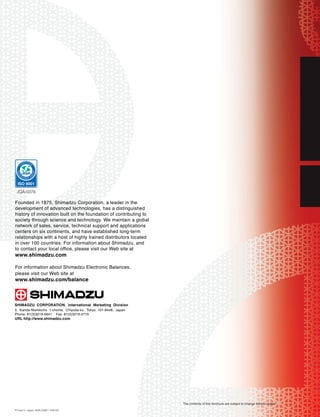 JQA-0376

Founded in 1875, Shimadzu Corporation, a leader in the
development of advanced technologies, has a distinguished
history of innovation built on the foundation of contributing to
society through science and technology. We maintain a global
network of sales, service, technical support and applications
centers on six continents, and have established long-term
relationships with a host of highly trained distributors located
in over 100 countries. For information about Shimadzu, and
to contact your local office, please visit our Web site at
www.shimadzu.com
For information about Shimadzu Electronic Balances,
please visit our Web site at
www.shimadzu.com/balance


SHIMADZU CORPORATION. International Marketing Division
3. Kanda-Nishikicho 1-chome, Chiyoda-ku, Tokyo 101-8448, Japan
Phone: 81(3)3219-5641 Fax. 81(3)3219-5710
URL http://www.shimadzu.com




                                                                   The contents of this brochure are subject to change without notice.
Printed in Japan 4595-03801-10B-NS
 