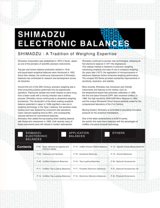 SHIMADZU
ELECTRONIC BALANCES
SHIMADZU : A Tradition of Weighing Expertise
Shimadzu Corporation was established in 1875 in Kyoto, Japan,           Shimadzu continued to pioneer new technologies, releasing its
as one of the pioneers of scientific precision instruments.             first electronic balance in 1971-the Digibalance.
                                                                        This release marked a milestone in precision weighing,
Top-pan and torsion balance production started in 1918,                 introducing simplicity and ease of use to analytical weighing.
and equal-beam analytical balances were introduced in 1925.             Six years later (1977), the application of microprocessors in
Since their release, the continuous improvement of Shimadzu             electronic balances further enhanced weighing performance.
balances has contributed to research and development across             The compact ED Series provided substantial improvements in
all industries.                                                         sensitivity, resolution, and stability.

Around the turn of the 20th Century, precision weighing was a           More recently, Shimadzu has introduced user-friendly
time-consuming practice performed only by experienced                   instruments and features to the market, such as :
operators. Placing the sample and small masses on pans hung             the temperature-based fully-automatic calibration in 1985,
from a beam scale with a moving indicator was a tedious                 the first one-piece forcecell (OPF, later renamed UniBloc) in
process. Shimadzu strove continuously to streamline weighing            1989, the high-sensitivity AEM-5200 Micro Balance in 1993,
procedures. The introduction of the direct reading analytical           and the unique Windows¨ Direct feature perfectly suited for the
balance (patented in Japan in 1948) signified a new era in              computerized laboratory of the 21st Century.
weighing technology. In the Type L balance, the sensitive mass-
loading work was replaced by convenient dial operations.                Moving forward, Shimadzu is committed to providing innovative
Users reduced weighing time by 66%, and consequently                    products for the analytical marketplace.
reduced demand for conventional balances.
Shimadzu then added the top-loading direct reading balance              One of the latest achievements is AUW-D series,
with RobervalÕs mechanism in 1959. Until recently many of               the worldÕs first semi-micro balances with the advantages of
these instruments were still utilized in modern laboratories.           UniBloc one-piece forcecell technology.


        SHIMADZU                                            APPLICATION                                     OTHERS
        ELECTORONIC                                         BALANCES
        BALANCES

Contents           P 06 - Quick reference by capacity and
                          minimum display
                                                              P 15 - UniBloc Precision Platform Balances   P 19 - Specific Gravity Measurement Kit

                    P 06 - Features and Symbols               P 16 - Analytical Balances                   P 19 - Animal Balances

                    P 08 - UniBloc Analytical Balances        P 16 - Top-Loading Balances                  P 20 -Optional Accessories

                    P 11 - UniBloc Top-Loading Balances       P 17 - Portable Electronic Balances          P 21 -Optional Accessories list

                    P 13 - UniBloc Top-Loading Balances       P 18 - Electronic Moisture Balances          P 22 -Physical Dimensions
 