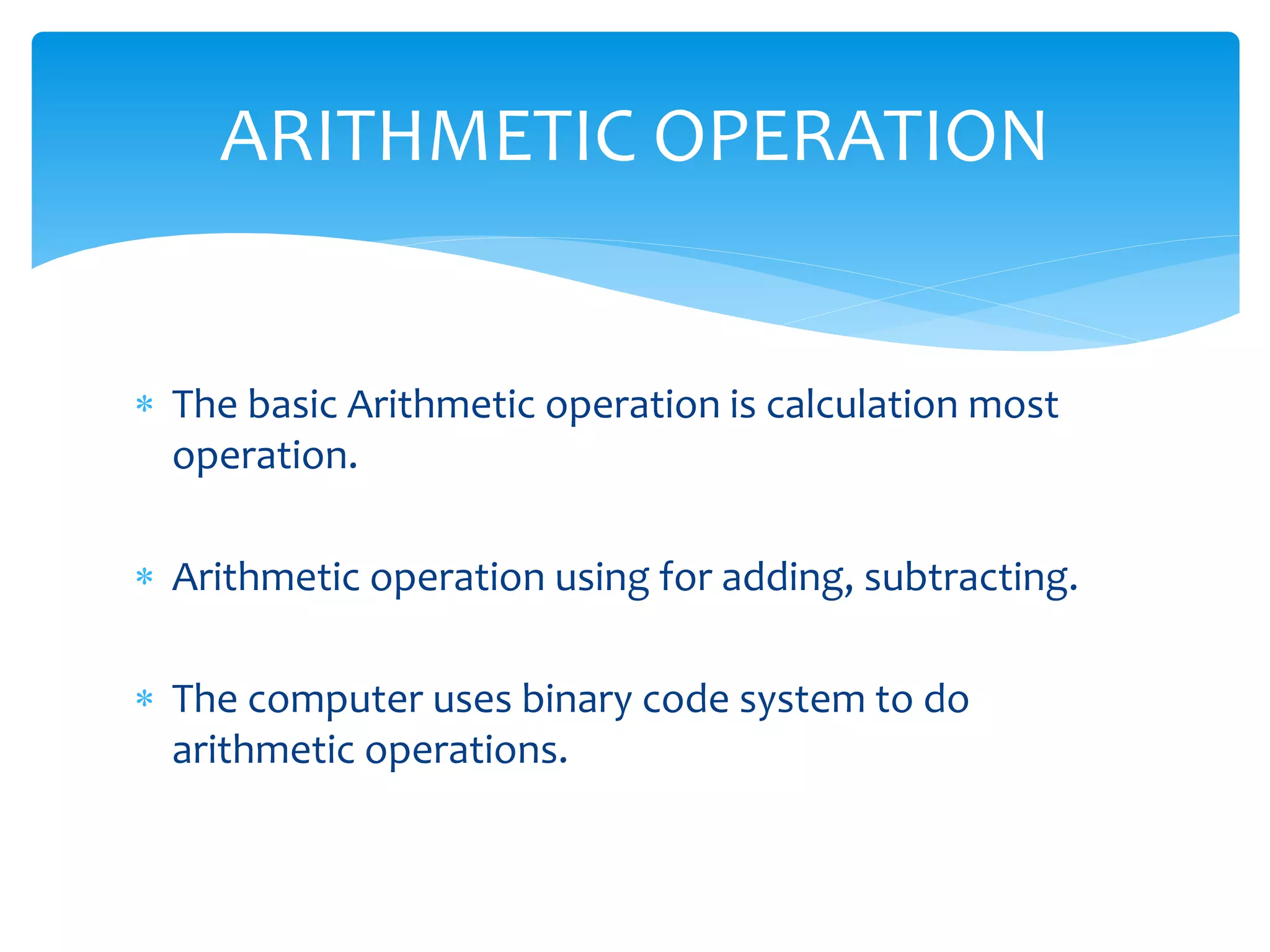  The basic Arithmetic operation is calculation most
operation.
 Arithmetic operation using for adding, subtracting.
 The computer uses binary code system to do
arithmetic operations.
ARITHMETIC OPERATION
 