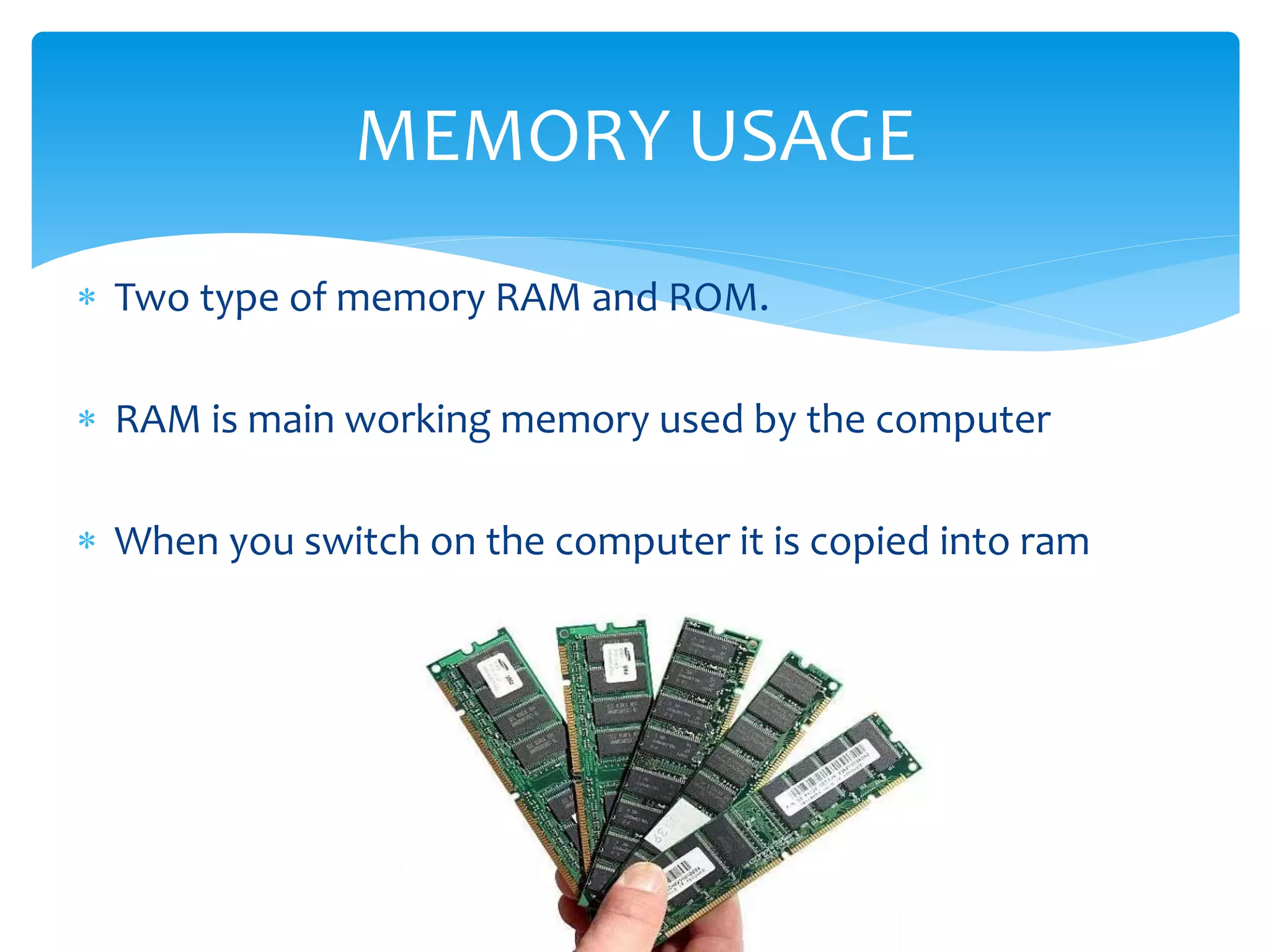  Two type of memory RAM and ROM.
 RAM is main working memory used by the computer
 When you switch on the computer it is copied into ram
MEMORY USAGE
 
