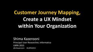 Customer Journey Mapping,
Create a UX Mindset
within Your Organization
Shima Kazerooni
Principal User Researcher, Informatica
UXPA 2015
@shkazerooni #UXPA2015
 