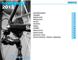 INDICE



DESCARRILADORES                             1
TENSORES                                    2
DOBLEPLATOS                                 4
TRIPLEPLATOS                                5
PACHAS                                      6
PALANCAS                                    7
FRENOS                                      9
CAMBIOS                                    10
GRUPOS ALTUS                               12
GRUPOS ACERA                               13
GRUPO XTR - M970                           15
EJES DE CARTUCHO - PEDALES - MANZANAS      16
 