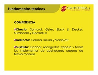 Fundamentos teóricos


   COMPETENCIA

    Directa: Samurai, Oster, Black & Decker,
   Sumbeam y ElectroLux

    Indirecta: Corona, Imusa y Vaniplast

     Sustituta: Escobar, recogedor, trapero y todos
   los implementos de quehaceres caseros de
   forma manual.
 