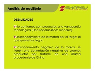 Análisis de equilibrio


    DEBILIDADES

      No contamos con productos a la vanguardia
    tecnológica (Electrodomésticos menores).

     Desconocimiento de la marca por el target al
    que queremos llegar.

      Posicionamiento negativo de la marca, se
    tienen una connotación negativa de algunos
    productos por tratarse de una marca
    procedente de China.
 