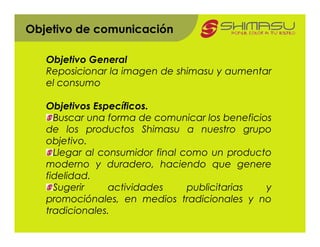 Objetivo de comunicación

   Objetivo General
   Reposicionar la imagen de shimasu y aumentar
   el consumo

   Objetivos Específicos.
     Buscar una forma de comunicar los beneficios
   de los productos Shimasu a nuestro grupo
   objetivo.
     Llegar al consumidor final como un producto
   moderno y duradero, haciendo que genere
   fidelidad.
     Sugerir     actividades     publicitarias  y
   promociónales, en medios tradicionales y no
   tradicionales.
 