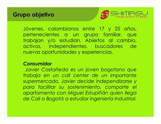 Grupo objetivo

   Jóvenes, colombianos entre 17 y 25 años,
   pertenecientes a un grupo familiar, que
   trabajan y/o estudian. Abiertos al cambio,
   activos,  independientes,   buscadores de
   nuevas oportunidades y experiencias.

   Consumidor
    Javier Castañeda es un joven bogotano que
   trabaja en un call center de un importante
   supermercado. Javier decide independizarse y
   para facilitar su sostenimiento, comparte el
   apartamento con Miguel Estupiñán quien llega
   de Cali a Bogotá a estudiar ingeniería Industrial.
 