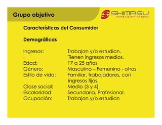 Grupo objetivo

   Características del Consumidor

   Demográficas

   Ingresos:         Trabajan y/o estudian.
   .                 Tienen ingresos medios.
   Edad:             17 a 25 años
   Género:           Masculino – Femenino - otros
   Estilo de vida:   Familiar, trabajadores, con .
   .                 ingresos fijos.
   Clase social:     Medio (3 y 4)
   Escolaridad:      Secundaria, Profesional.
   Ocupación:        Trabajan y/o estudian
 