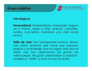 Grupo objetivo


   Psicológicos

   Personalidad: Emprendedor, trabajador, seguro
   de sí mismo, asiste a cine, eventos culturales,
   rumba, conciertos; mantiene una vida social
   activa.

   Estilo de vida: Son trabajadores activos, tienen
   una rutina semanal que hace que busquen
   objetos y actividades que la hagan más fácil el
   diario vivir. Son cibernautas, les gustan los
   video-juegos, les gusta personalizar su espacio,
   ponerle su “estilo” a todo lo que los redes.
 