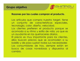 Grupo objetivo

   Razones por las cuales compran el producto.

   Los artículos que compra nuestro target, tiene
   un conjunto de características especiales,
   tecnología, color, diseño, velocidad.
   Los clientes prefieren el producto porque se
   acomoda a su ritmo y estilo de vida, ya que es
   un ayudante en los quehaceres diarios.
   El precio es muy importante para los clientes,
   ellos buscan precios que se acomoden a su
   bolsillo y de paso suplan todas sus necesidades
   Los consumidores de hoy, siempre están en
   busca de cosas novedosas y dispuestos al
   cambio.
 