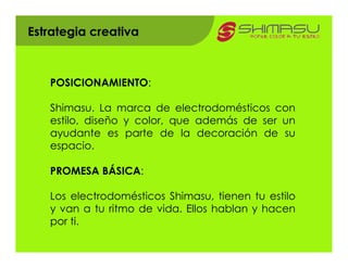 Estrategia creativa



   POSICIONAMIENTO:

   Shimasu. La marca de electrodomésticos con
   estilo, diseño y color, que además de ser un
   ayudante es parte de la decoración de su
   espacio.

   PROMESA BÁSICA:

   Los electrodomésticos Shimasu, tienen tu estilo
   y van a tu ritmo de vida. Ellos hablan y hacen
   por ti.
 