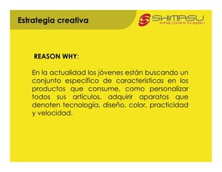 Estrategia creativa



    REASON WHY:

   En la actualidad los jóvenes están buscando un
   conjunto específico de características en los
   productos que consume, como personalizar
   todos sus artículos, adquirir aparatos que
   denoten tecnología, diseño, color, practicidad
   y velocidad.
 