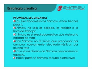 Estrategia creativa

   PROMESAS SECUNDARIAS
    Los electrodomésticos Shimasu están hechos
   para ti.
    Shimasu no solo es calidad, es rapidez a la
   hora de trabajar.
    Shimasu es el electrodoméstico que mejora tu
   calidad de vida
    Con Shimasu no te tienes que preocupar por
   comprar nuevamente electrodomésticos por
   mucho rato
    Los nuevos diseños de Shimasu personalizan tu
   espacio.
    -Hacer parte se Shimasu te sube a otro nivel.
 