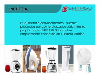INCELT S.A.


      En el sector electrodoméstico, nuestros
      productos son comercializados bajo nuestra
      propia marca SHIMASU ® la cual es
      ampliamente conocida en el Pacto Andino
 