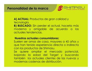 Personalidad de la marca


   A) ACTUAL: Productos de gran calidad y
   tecnología.
   B) BUSCADO: Sin perder el actual, hacerla más
   moderna y amigable de acuerdo a las
   actuales tendencias.

    Nuestros actuales consumidores:
   Suelen ser amas de casa, mayores a 45 años y
   que han tenido experiencia directa o indirecta
   con los productos de Shimasu.
   Se quiere ampliar el mercado potencial,
   bajando la edad del Target y buscando
   también los actuales clientes de las nuevas y
   modernas cadenas de distribución.
 