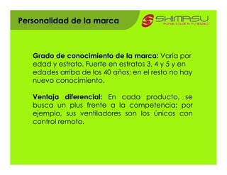 Personalidad de la marca



   Grado de conocimiento de la marca: Varia por
   edad y estrato. Fuerte en estratos 3, 4 y 5 y en
   edades arriba de los 40 años; en el resto no hay
   nuevo conocimiento.

   Ventaja diferencial: En cada producto, se
   busca un plus frente a la competencia; por
   ejemplo, sus ventiladores son los únicos con
   control remoto.
 