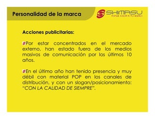 Personalidad de la marca


   Acciones publicitarias:

    Por estar concentrados en el mercado
   externo, han estado fuera de los medios
   masivos de comunicación por los últimos 10
   años.

    En el último año han tenido presencia y muy
   débil con material POP en los canales de
   distribución, y con un slogan/posicionamiento:
   “CON LA CALIDAD DE SIEMPRE”.
 