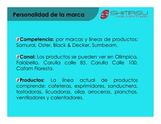 Personalidad de la marca



  Competencia: por marcas y líneas de productos:
 Samurai, Oster, Black & Decker, Sumbeam.

  Canal: Los productos se pueden ver en Olímpica,
 Falabella, Carulla calle 85, Carulla Calle 100,
 Cafam Floresta.

   Productos: La línea actual de productos
 comprende: cafeteras, exprimidores, sanduchera,
 tostadoras, licuadoras, ollas arroceras, planchas,
 ventiladores y calentadores.
 