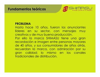 Fundamentos teóricos



   PROBLEMA
   Hasta hace 10 años, fueron los anunciantes
   líderes en su sector, con mensajes muy
   creativos y de muy buena producción.
   Por ello la marca SHIMASU tiene una gran
   recordación e imagen entre personas mayores
   de 40 años, y sus consumidores de años atrás,
   recuerdan la marca, con admiración por su
   gran calidad; lo mismo en los canales
   tradicionales de distribución.
 