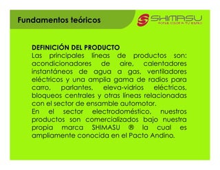 Fundamentos teóricos


   DEFINICIÓN DEL PRODUCTO
   Las principales líneas de productos son:
   acondicionadores de aire, calentadores
   instantáneos de agua a gas, ventiladores
   eléctricos y una amplia gama de radios para
   carro,   parlantes,  eleva-vidrios   eléctricos,
   bloqueos centrales y otras líneas relacionadas
   con el sector de ensamble automotor.
   En el sector electrodoméstico, nuestros
   productos son comercializados bajo nuestra
   propia marca SHIMASU ® la cual es
   ampliamente conocida en el Pacto Andino.
 