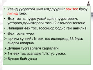 • Усанд уусдаггүй шим нэгдлүүдийг өөх тос буюу
липид гэнэ.
• Өөх тос нь нүүрс устай адил нүүрстөрөгч,
устөрөгч,хүчилтөрөгч гэсэн 2 атомоос тогтоно.
• Липидийг өөх тос, тосонцор бодис гэж ангилна.
• Өөх тосны үүрэг
 эрчим хүчний /1г өөх тос исэлдэхэд 38,9кдж
энерги ялгарна/
 Дулаан тусгаарлагч хадгалагч
 1кг өөх тос исэлдэж 1,1кг ус үүснэ.
 Бүтээн байгуулах
 
