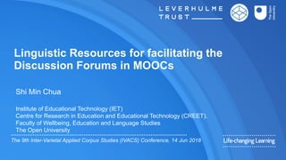 Linguistic Resources for facilitating the
Discussion Forums in MOOCs
Shi Min Chua
Institute of Educational Technology (IET)
Centre for Research in Education and Educational Technology (CREET).
Faculty of Wellbeing, Education and Language Studies
The Open University
The 9th Inter-Varietal Applied Corpus Studies (IVACS) Conference, 14 Jun 2018
 