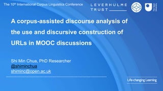 A corpus-assisted discourse analysis of
the use and discursive construction of
URLs in MOOC discussions
Shi Min Chua, PhD Researcher
@shiminchua
shiminc@open.ac.uk
The 10th International Corpus Linguistics Conference
 