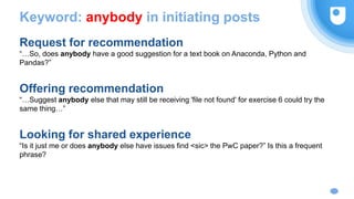 Keyword: anybody in initiating posts
Request for recommendation
“…So, does anybody have a good suggestion for a text book on Anaconda, Python and
Pandas?”
Offering recommendation
“…Suggest anybody else that may still be receiving 'file not found' for exercise 6 could try the
same thing…”
Looking for shared experience
“Is it just me or does anybody else have issues find <sic> the PwC paper?” Is this a frequent
phrase?
 