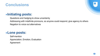 Conclusions
●Initiating posts:
Questions and hedging to show uncertainty
Addressing with indefinite pronouns, so anyone could respond, give agency to others
Negation to voice out alternatives
●Lone posts:
Self-mention
Appreciation, Emotion, Evaluation
Agreement
 