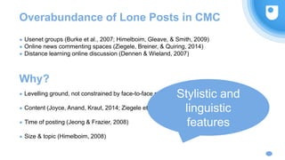 Why?
● Usenet groups (Burke et al., 2007; Himelboim, Gleave, & Smith, 2009)
● Online news commenting spaces (Ziegele, Breiner, & Quiring, 2014)
● Distance learning online discussion (Dennen & Wieland, 2007)
Overabundance of Lone Posts in CMC
● Levelling ground, not constrained by face-to-face conversation (Cavangah, 2007)
● Content (Joyce, Anand, Kraut, 2014; Ziegele et al., 2014)
● Time of posting (Jeong & Frazier, 2008)
● Size & topic (Himelboim, 2008)
Stylistic and
linguistic
features
 