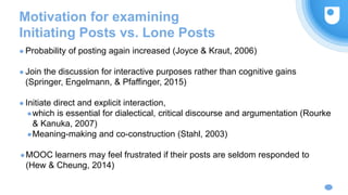 Motivation for examining
Initiating Posts vs. Lone Posts
● Probability of posting again increased (Joyce & Kraut, 2006)
● Join the discussion for interactive purposes rather than cognitive gains
(Springer, Engelmann, & Pfaffinger, 2015)
● Initiate direct and explicit interaction,
●which is essential for dialectical, critical discourse and argumentation (Rourke
& Kanuka, 2007)
●Meaning-making and co-construction (Stahl, 2003)
●MOOC learners may feel frustrated if their posts are seldom responded to
(Hew & Cheung, 2014)
 