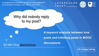 A keyword analysis between lone
posts and initiating posts in MOOC
discussions
Shi Min Chua @shiminchua
A postgraduate linguistics workshop and conference
at University of Sussex July 10th & 11th 2018
Why did nobody reply
to my post?
 