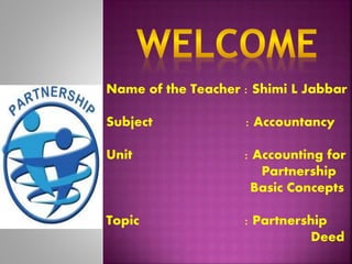 Name of the Teacher : Shimi L Jabbar 
Subject : Accountancy 
Unit : Accounting for 
Partnership 
Basic Concepts 
Topic : Partnership 
Deed 
 