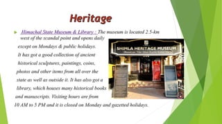  Himachal State Museum & Library : The museum is located 2.5-km 
west of the scandal point and opens daily 
except on Mondays & public holidays. 
It has got a good collection of ancient 
historical sculptures, paintings, coins, 
photos and other items from all over the 
state as well as outside it. It has also got a 
library, which houses many historical books 
and manuscripts. Visiting hours are from 
10 AM to 5 PM and it is closed on Monday and gazetted holidays. 
 