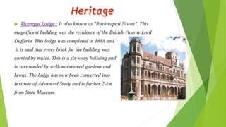  Viceregal Lodge : It also known as "Rashtrapati Niwas". This 
magnificent building was the residence of the British Viceroy Lord 
Dufferin. This lodge was completed in 1888 and 
it is said that every brick for the building was 
carried by mules. This is a six-story building and 
is surrounded by well-maintained gardens and 
lawns. The lodge has now been converted into 
Institute of Advanced Study and is further 2-km 
from State Museum. 
 