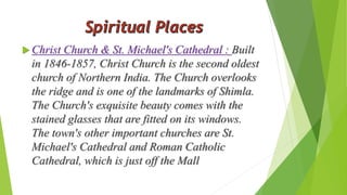  Christ Church & St. Michael's Cathedral : Built 
in 1846-1857, Christ Church is the second oldest 
church of Northern India. The Church overlooks 
the ridge and is one of the landmarks of Shimla. 
The Church's exquisite beauty comes with the 
stained glasses that are fitted on its windows. 
The town's other important churches are St. 
Michael's Cathedral and Roman Catholic 
Cathedral, which is just off the Mall 
 