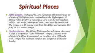  Jakhu Temple : Dedicated to Lord Hanuman, this temple is at an 
altitude of 8048 feet above sea level near the highest point of 
Shimla ridge. It offers a panoramic view over the surrounding 
valleys , out to the snowcapped peaks, and over the town itself. 
The temple is a 45-minute walk from the Ridge, one can also hire 
pony or taxi to visit temple. 
 Sankat Mochan : On Shimla-Kalka road at a distance of around 
5 KMs is the famous "Lord Hanuman" temple. Situated at an 
altitude of 1,975m, it commands an excellent view of Shimla 
town. Temple has beautiful campus and Langar is held every 
Sunday. 
 