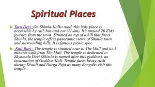  Tara Devi :On Shimla-Kalka road, this holy place is 
accessible by rail, bus and car (11-km). It’s around 20 KMs 
journey from the town. Situated on top of a hill that faces 
Shimla, the temple offers panoramic views of Shimla town 
and surrounding hills. It is famous picnic spot. 
 Kali Bari : The temple is situated near to The Mall and its 5 
minutes walk from The Mall. The temple is dedicated to 
Shyamala Devi (Shimla is named after this goddess), an 
incarnation of Goddess Kali. Temple faces heavy rush 
during Diwali and Durga Puja as many Bengalis visit this 
temple 
 