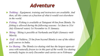  Trekking : Equipment, training and instructors are available. And 
then, all this comes at a fraction of what it would cost elsewhere 
in the world. 
 Fishing : Fishing is available at Tattapani 46 km from Shimla. No 
fishing is allowed during the following seasons: 1st June to 31st 
July (General water) 1st November to 31 January. 
 Skiing : Skiing is possible at Narkanda and Kufri (January–mid- 
March). 
 Golf : At Naldera, 23 km from beyond Shimla is one of the oldest 
golf courses in India. 
 Ice Skating : The Shimla ice-skating rink has the largest open-air 
area with naturally frozen ice in this part of the world. Ice-skating 
normally begins in early December and carries on to February 
 