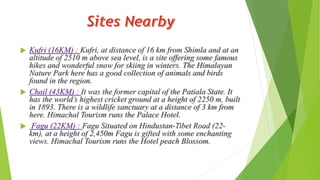  Kufri (16KM) : Kufri, at distance of 16 km from Shimla and at an 
altitude of 2510 m above sea level, is a site offering some famous 
hikes and wonderful snow for skiing in winters. The Himalayan 
Nature Park here has a good collection of animals and birds 
found in the region. 
 Chail (43KM) : It was the former capital of the Patiala State. It 
has the world’s highest cricket ground at a height of 2250 m, built 
in 1893. There is a wildlife sanctuary at a distance of 3 km from 
here. Himachal Tourism runs the Palace Hotel. 
 Fagu (22KM) : Fagu Situated on Hindustan-Tibet Road (22- 
km), at a height of 2,450m Fagu is gifted with some enchanting 
views. Himachal Tourism runs the Hotel peach Blossom. 
 