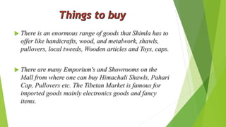  There is an enormous range of goods that Shimla has to 
offer like handicrafts, wood, and metalwork, shawls, 
pullovers, local tweeds, Wooden articles and Toys, caps. 
 There are many Emporium's and Showrooms on the 
Mall from where one can buy Himachali Shawls, Pahari 
Cap, Pullovers etc. The Tibetan Market is famous for 
imported goods mainly electronics goods and fancy 
items. 
 