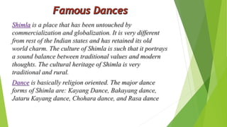 Shimla is a place that has been untouched by 
commercialization and globalization. It is very different 
from rest of the Indian states and has retained its old 
world charm. The culture of Shimla is such that it portrays 
a sound balance between traditional values and modern 
thoughts. The cultural heritage of Shimla is very 
traditional and rural. 
Dance is basically religion oriented. The major dance 
forms of Shimla are: Kayang Dance, Bakayang dance, 
Jataru Kayang dance, Chohara dance, and Rasa dance 
 