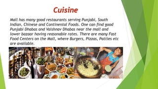 Mall has many good restaurants serving Punjabi, South 
Indian, Chinese and Continental Foods. One can find good 
Punjabi Dhabas and Vaishnav Dhabas near the mall and 
lower bazaar having reasonable rates. There are many Fast 
Food Centers on the Mall, where Burgers, Pizzas, Patties etc 
are available. 
 