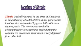is ideally located in the arms of Himalayas 
at an altitude of 2202.00 Meters. It has got a scenic 
location, it is surrounded by green hills with snow 
capped peaks. The spectacular cool hills 
accompanied by the structures made during the 
colonial era creates an aura which is very different 
from other hill. 
 
