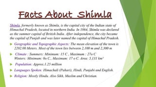 Shimla, formerly known as Shimla, is the capital city of the Indian state of 
Himachal Pradesh, located in northern India. In 1864, Shimla was declared 
as the summer capital of British India. After independence, the city became 
the capital of Punjab and was later named the capital of Himachal Pradesh. 
 Geographic and Topographic Aspects: The mean elevation of the town is 
2202.00 Meters. Most of the town lies between 2,100 m and 2,300 m 
 Climate : Summers: Minimum: 15 C , Maximum : 27o C 
Winters: Minimum: 0o C., Maximum: 17 o C. Area: 5,131 km² 
 Population: Approx.1.25 million 
 Languages Spoken: Himachali (Pahari), Hindi, Punjabi and English. 
 Religion: Mostly Hindu. Also Sikh, Muslim and Christian. 
 