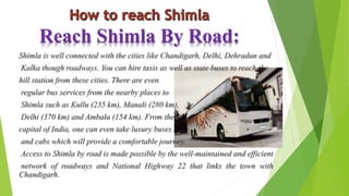 Reach Shimla By Road: 
Shimla is well connected with the cities like Chandigarh, Delhi, Dehradun and 
Kalka though roadways. You can hire taxis as well as state buses to reach the 
hill station from these cities. There are even 
regular bus services from the nearby places to 
Shimla such as Kullu (235 km), Manali (280 km), 
Delhi (370 km) and Ambala (154 km). From the 
capital of India, one can even take luxury buses 
and cabs which will provide a comfortable journey. 
Access to Shimla by road is made possible by the well-maintained and efficient 
network of roadways and National Highway 22 that links the town with 
Chandigarh. 
 