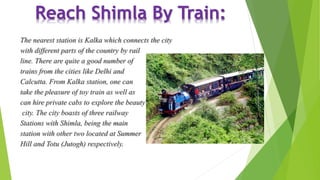 Reach Shimla By Train: 
The nearest station is Kalka which connects the city 
with different parts of the country by rail 
line. There are quite a good number of 
trains from the cities like Delhi and 
Calcutta. From Kalka station, one can 
take the pleasure of toy train as well as 
can hire private cabs to explore the beauty of this 
city. The city boasts of three railway 
Stations with Shimla, being the main 
station with other two located at Summer 
Hill and Totu (Jutogh) respectively. 
 