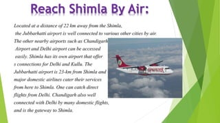 Reach Shimla By Air: 
Located at a distance of 22 km away from the Shimla, 
the Jubbarhatti airport is well connected to various other cities by air. 
The other nearby airports such as Chandigarh 
Airport and Delhi airport can be accessed 
easily. Shimla has its own airport that offer 
s connections for Delhi and Kullu. The 
Jubbarhatti airport is 23-km from Shimla and 
major domestic airlines cater their services 
from here to Shimla. One can catch direct 
flights from Delhi. Chandigarh also well 
connected with Delhi by many domestic flights, 
and is the gateway to Shimla. 
 