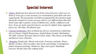  Nature: Shimla has been blessed with all the natural bounties which one can 
think of. It has got a scenic location, it is surrounded by green hills with snow 
capped peaks. The spectacular cool hills accompanied by the structures made 
during the colonial era creates an aura which is very different from other hill. 
Some routes offer a greater variety of Shimla trees, shrubs, wildflowers and 
ferns. If you are lucky some bird species can also be sighted. Some suggested 
places are: The Glen, The Bharari spur. 
 Colonial Architecture: Most of Shimla has diverse colonial forms culled from 
all over Europe. English Renaissance, English Home Counties Marketplace: 
The Mall, Norman- Baronial: District Courts, Tudor: The Library on the Ridge 
and Barnes Court, Churches . 
 Shopping: Handicrafts. Shawls and tweeds. Fruit juice and jams. Honey. 
Quality woollens. Silver jewellery. Rare books and etchings. Contemporary 
pahari miniature paintings. Metalware. Rugs and carpets. Handmade 
footwear. Wooden items like walking sticks. 
 