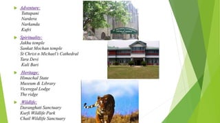  Adventure: 
Tattapani 
Nardera 
Narkanda 
Kufri 
 Spirituality: 
Jakhu temple 
Sankat Mochan temple 
St Christ n Michael’s Cathedral 
Tara Devi 
Kali Bari 
 Heritage: 
Himachal State 
Museum & Library 
Viceregal Lodge 
The ridge 
 Wildlife: 
Daranghati Sanctuary 
Kurfi Wildlife Park 
Chail Wildlife Sanctuary 
 