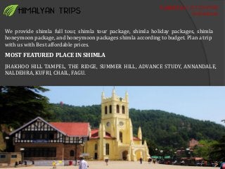 Contact us : 01772647980
9805400248
We provide shimla full tour, shimla tour package, shimla holiday packages, shimla
honeymoon package, and honeymoon packages shimla according to budget. Plan a trip
with us with Best affordable prices.
MOST FEATURED PLACE IN SHIMLA
JHAKHOO HILL TAMPEL, THE RIDGE, SUMMER HILL, ADVANCE STUDY, ANNANDALE,
NALDEHRA, KUFRI, CHAIL, FAGU.
 